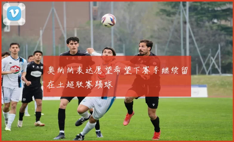 奥纳纳表达愿望希望下赛季继续留在土超联赛踢球