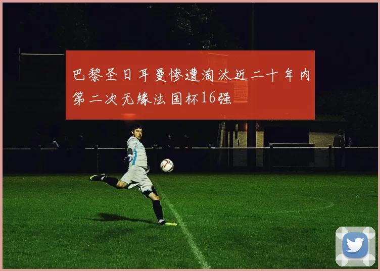 巴黎圣日耳曼惨遭淘汰近二十年内第二次无缘法国杯16强