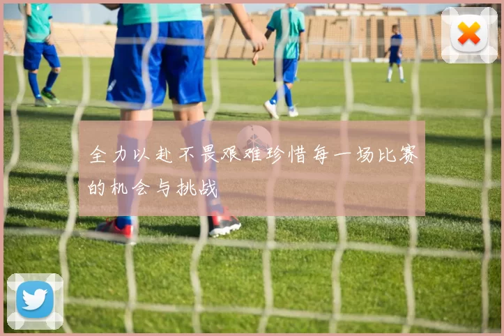全力以赴不畏艰难珍惜每一场比赛的机会与挑战