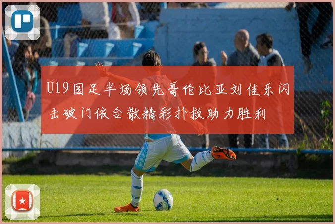 U19国足半场领先哥伦比亚刘佳乐闪击破门依合散精彩扑救助力胜利