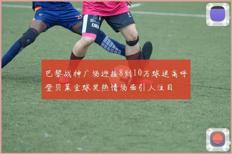 巴黎战神广场迎接8到10万球迷高呼登贝莱金球奖热情场面引人注目