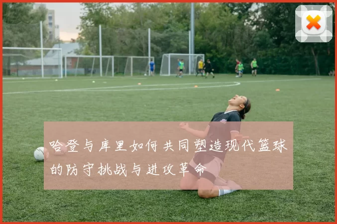 哈登与库里如何共同塑造现代篮球的防守挑战与进攻革命