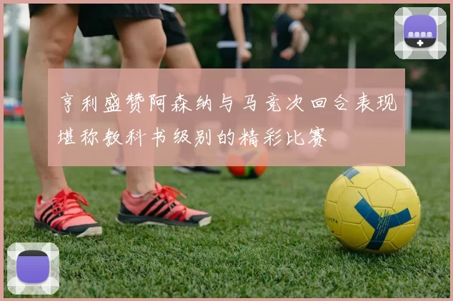 亨利盛赞阿森纳与马竞次回合表现堪称教科书级别的精彩比赛