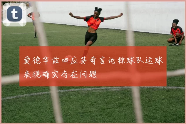 爱德华兹回应芬奇言论称球队运球表现确实存在问题