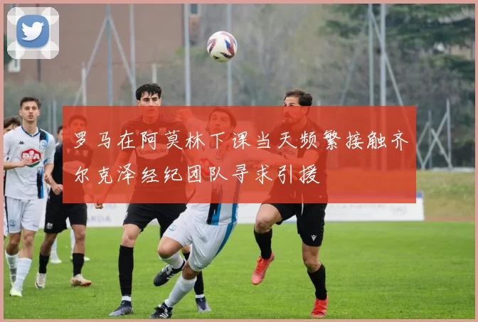 罗马在阿莫林下课当天频繁接触齐尔克泽经纪团队寻求引援