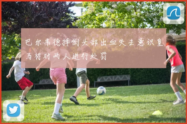 巴尔韦德摔倒头部出血失去意识皇马将对两人进行处罚