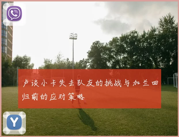 卢谈小卡失去队友的挑战与加兰回归前的应对策略