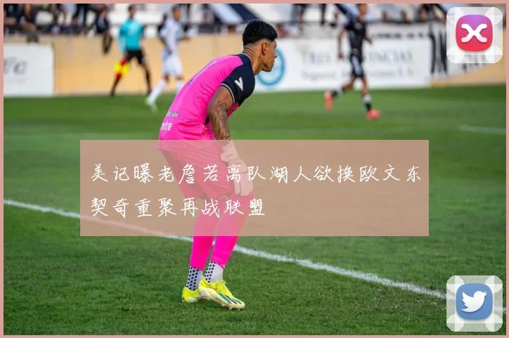 美记曝老詹若离队湖人欲换欧文东契奇重聚再战联盟