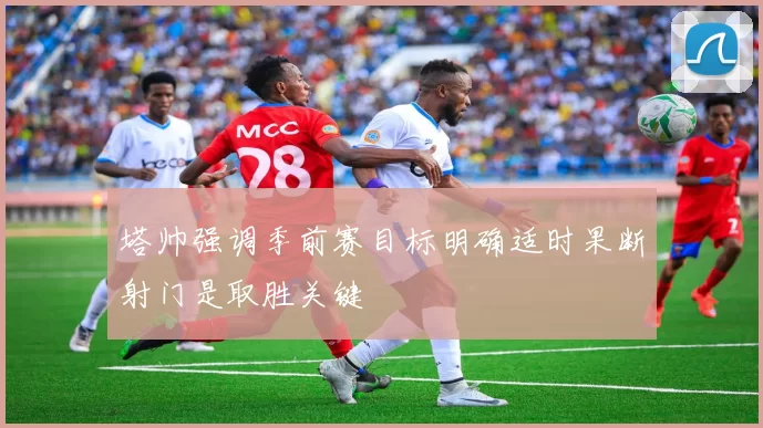 塔帅强调季前赛目标明确适时果断射门是取胜关键